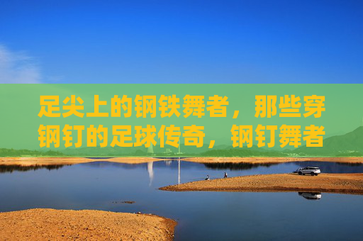 足尖上的钢铁舞者,那些穿钢钉的足球传奇,钢钉舞者,足尖上的足球传奇