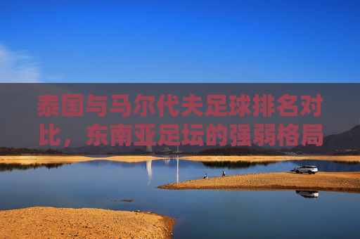 泰国与马尔代夫足球排名对比,东南亚足坛的强弱格局与未来展望,泰国与马尔代夫足球排名对比,东南亚强弱格局与未来展望