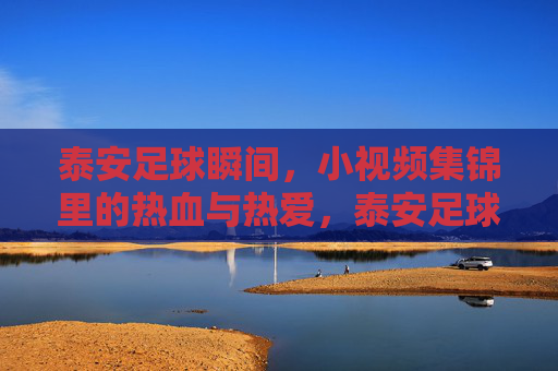 泰安足球瞬间，小视频集锦里的热血与热爱，泰安足球瞬间，小视频集锦里的热血与热爱