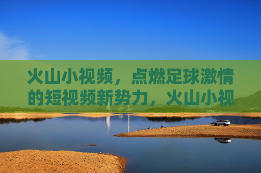 火山小视频，点燃足球激情的短视频新势力，火山小视频，点燃足球激情的短视频新势力