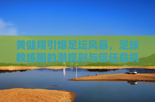 黄健翔引爆足坛风暴,足球教练圈的潜规则与信任危机,黄健翔引爆足坛风暴,足球教练圈潜规则与信任危机