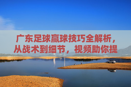 广东足球赢球技巧全解析，从战术到细节，视频助你提升实战能力，广东足球赢球技巧全解析，从战术细节到实战提升