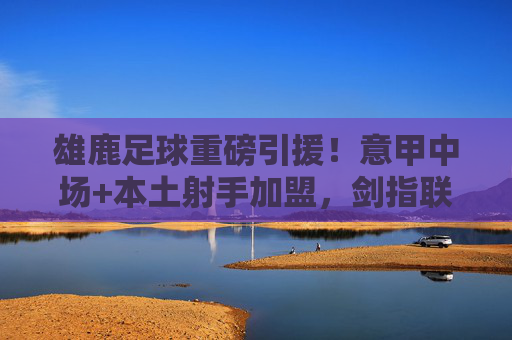 雄鹿足球重磅引援!意甲中场+本土射手加盟,剑指联赛升级,雄鹿足球重磅引援,意甲中场+本土射手加盟 剑指联赛升级
