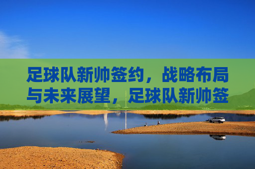 足球队新帅签约,战略布局与未来展望,足球队新帅签约,战略布局与未来展望