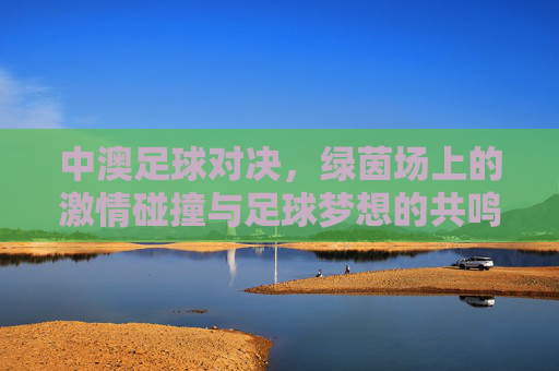 中澳足球对决，绿茵场上的激情碰撞与足球梦想的共鸣，中澳对决，绿茵激情碰撞与梦想共鸣