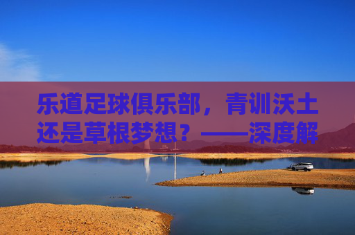 乐道足球俱乐部，青训沃土还是草根梦想？——深度解析其发展现状与特色，乐道足球俱乐部，青训沃土还是草根梦想？发展现状与特色解析