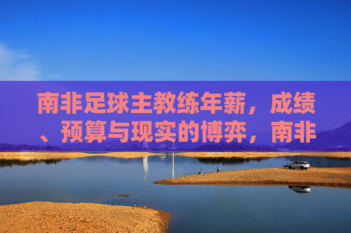 南非足球主教练年薪,成绩、预算与现实的博弈,南非主帅年薪,成绩、预算与现实的博弈