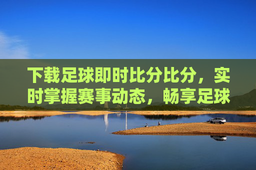 下载足球即时比分比分，实时掌握赛事动态，畅享足球激情，下载足球即时比分，实时畅享赛事激情