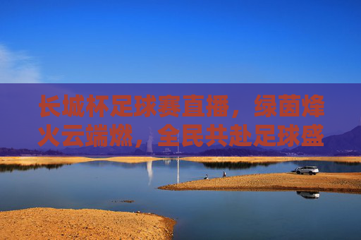 长城杯足球赛直播,绿茵烽火云端燃,全民共赴足球盛宴,长城杯直播,绿茵烽火云端燃,全民共赴足球盛宴