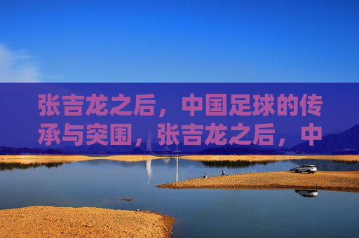 张吉龙之后，中国足球的传承与突围，张吉龙之后，中国足球的传承与突围