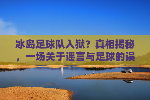 冰岛足球队入狱?真相揭秘,一场关于谣言与足球的误会,冰岛足球队入狱,谣言与误会的真相