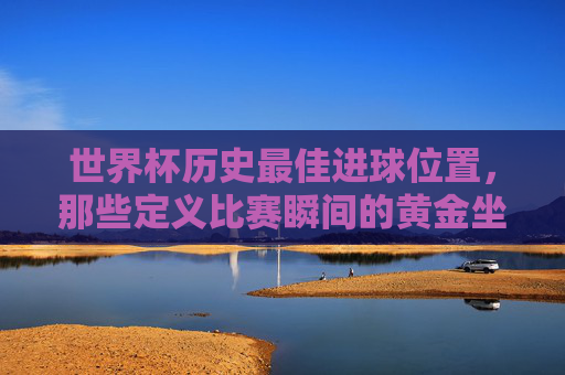 世界杯历史最佳进球位置,那些定义比赛瞬间的黄金坐标,世界杯历史最佳进球的黄金坐标