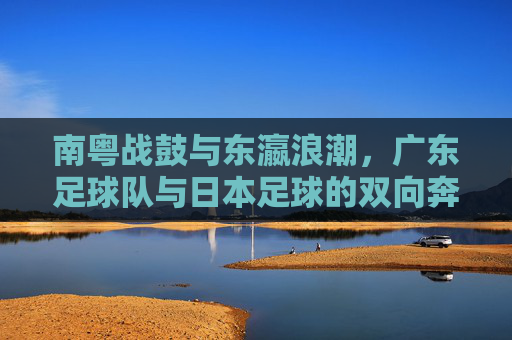 南粤战鼓与东瀛浪潮,广东足球队与日本足球的双向奔赴,南粤战鼓与东瀛浪潮,广东日本足球的双向奔赴