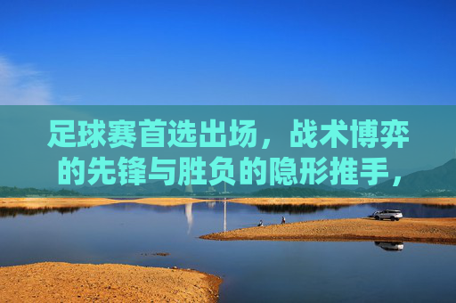 足球赛首选出场,战术博弈的先锋与胜负的隐形推手,足球首发,战术博弈的先锋与胜负隐形推手