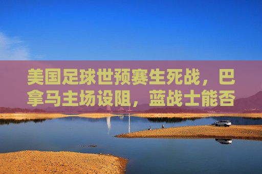 美国足球世预赛生死战，巴拿马主场设阻，蓝战士能否突围晋级？美国世预赛生死战，巴拿马主场突围战