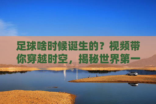 足球啥时候诞生的?视频带你穿越时空,揭秘世界第一运动的前世今生,穿越时空揭秘足球起源,世界第一运动的前世今生