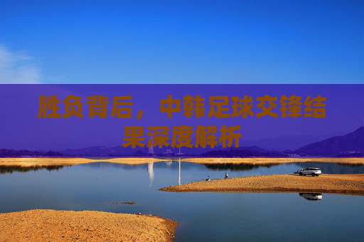 胜负背后,中韩足球交锋结果深度解析