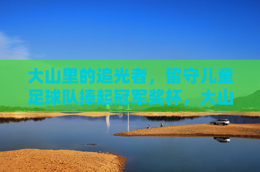 大山里的追光者，留守儿童足球队捧起冠军奖杯，大山追光者，留守儿童足球队捧起冠军奖杯