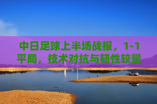 中日足球上半场战报,1-1平局,技术对抗与韧性较量交织,中日足球上半场1-1平局,技术对抗与韧性较量交织