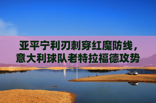 亚平宁利刃刺穿红魔防线,意大利球队老特拉福德攻势风暴,亚平宁攻势风暴刺穿红魔防线 老特拉福德遭利刃洗礼