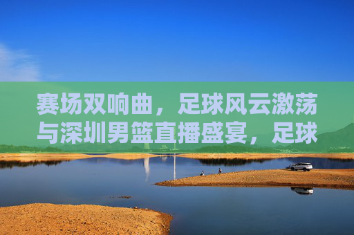 赛场双响曲,足球风云激荡与深圳男篮直播盛宴,足球风云激荡与深圳男篮直播双响曲