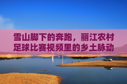 雪山脚下的奔跑,丽江农村足球比赛视频里的乡土脉动,雪山脚下的乡土脉动,丽江农村足球赛