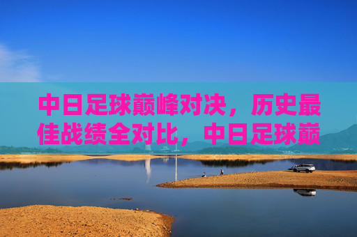 中日足球巅峰对决,历史最佳战绩全对比,中日足球巅峰对决,历史最佳战绩对比