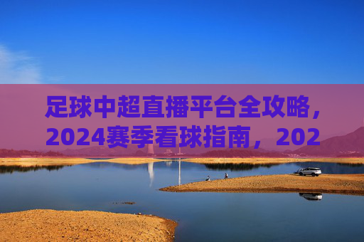 足球中超直播平台全攻略，2024赛季看球指南，2024赛季中超直播平台全攻略，看球指南