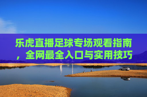 乐虎直播足球专场观看指南,全网最全入口与实用技巧,乐虎直播足球专场观看指南,全网入口与实用技巧