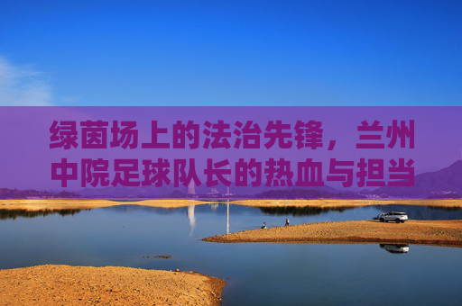 绿茵场上的法治先锋，兰州中院足球队长的热血与担当，绿茵场上的法治先锋，兰州中院足球队长的热血担当