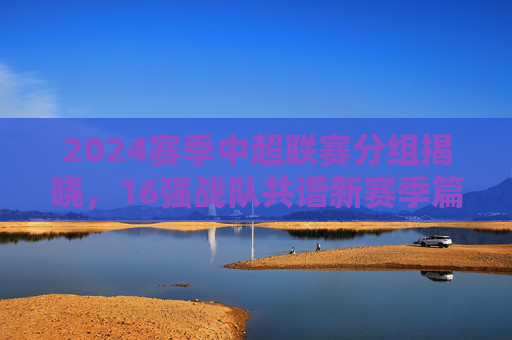 2024赛季中超联赛分组揭晓，16强战队共谱新赛季篇章，2024赛季中超分组揭晓 16强共谱新篇