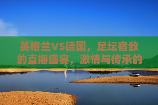 英格兰VS德国，足坛宿敌的直播盛宴，激情与传承的碰撞，英格兰VS德国，宿敌碰撞，激情与传承的直播盛宴