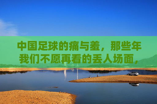 中国足球的痛与羞，那些年我们不愿再看的丢人场面，中国足球的痛与羞，不堪回首的丢人场面