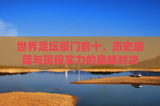 世界足坛豪门前十,历史底蕴与现役实力的巅峰对决