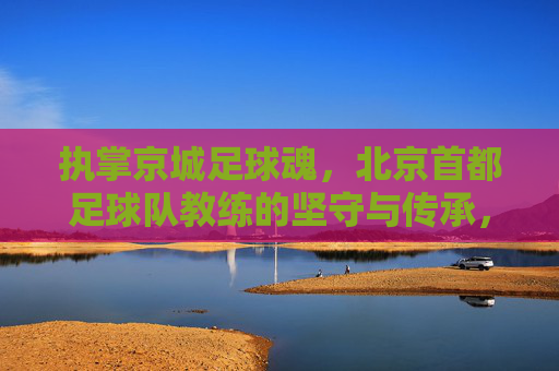 执掌京城足球魂，北京首都足球队教练的坚守与传承，执掌京城足球魂，北京首都足球队教练的坚守与传承