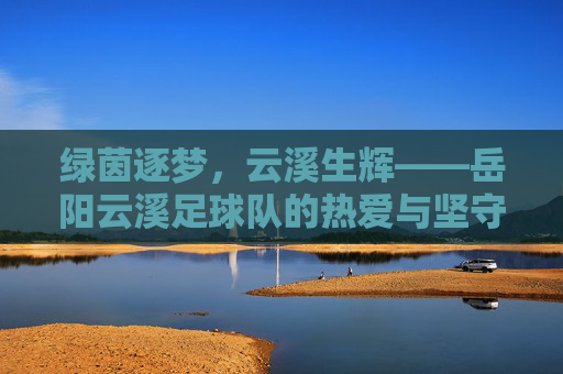 绿茵逐梦，云溪生辉——岳阳云溪足球队的热爱与坚守，热爱逐梦绿茵，坚守生辉云溪
