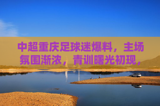 中超重庆足球迷爆料，主场氛围渐浓，青训曙光初现，中超重庆主场氛围渐浓 青训曙光初现