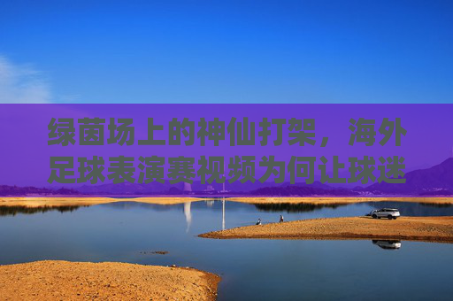 绿茵场上的神仙打架,海外足球表演赛视频为何让球迷疯狂?绿茵神仙打架!海外足球表演赛视频引爆球迷狂潮