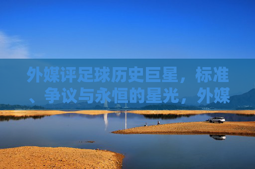 外媒评足球历史巨星,标准、争议与永恒的星光,外媒评足球历史巨星,标准、争议与永恒星光