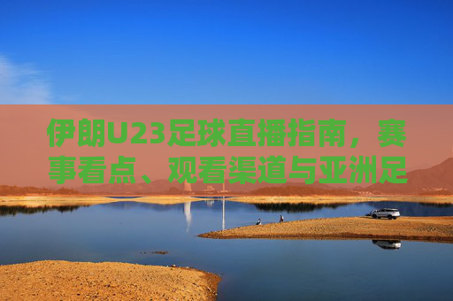 伊朗U23足球直播指南,赛事看点、观看渠道与亚洲足球新生力量,伊朗U23足球直播指南,赛事看点、观看渠道与亚洲新生力量