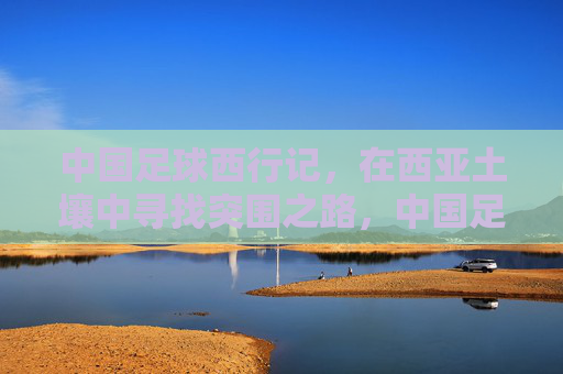 中国足球西行记，在西亚土壤中寻找突围之路，中国足球西行记，西亚突围之路