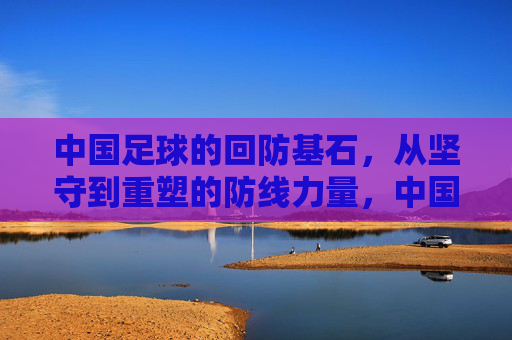 中国足球的回防基石,从坚守到重塑的防线力量,中国足球防线基石,从坚守到重塑的力量