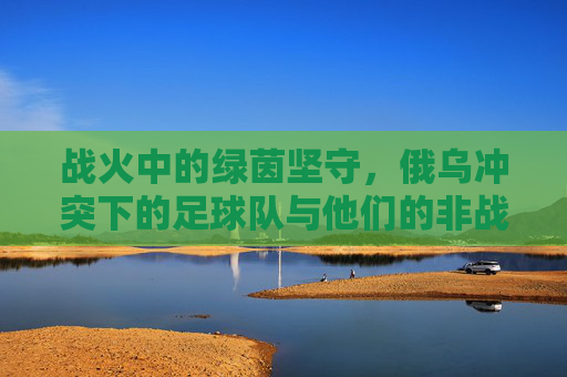 战火中的绿茵坚守，俄乌冲突下的足球队与他们的非战争使命，战火中的绿茵坚守，俄乌足球队的非战争使命