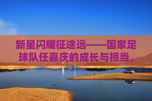 新星闪耀征途远——国家足球队任嘉庆的成长与担当，新星闪耀征途远，任嘉庆的国家队成长与担当