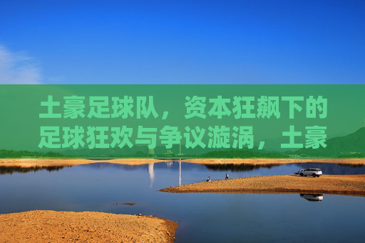 土豪足球队,资本狂飙下的足球狂欢与争议漩涡,土豪足球队,资本狂飙下的狂欢与争议漩涡