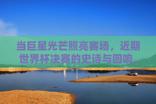 当巨星光芒照亮赛场，近期世界杯决赛的史诗与回响，巨星闪耀，世界杯决赛的史诗回响