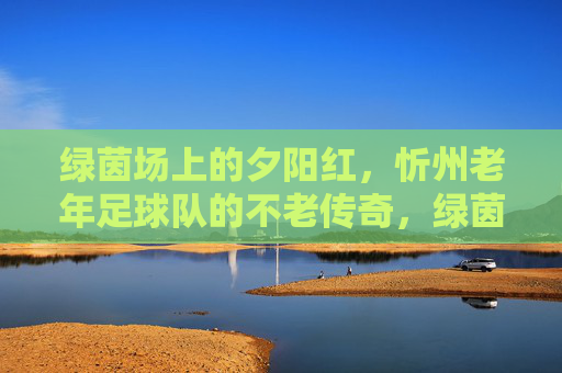 绿茵场上的夕阳红,忻州老年足球队的不老传奇,绿茵夕阳红,忻州老年足球队的不老传奇