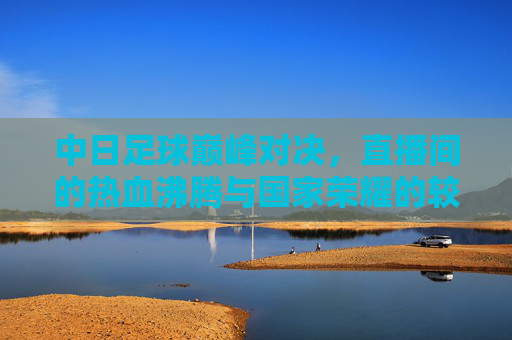 中日足球巅峰对决，直播间的热血沸腾与国家荣耀的较量，中日足球巅峰对决，热血沸腾的国家荣耀之战