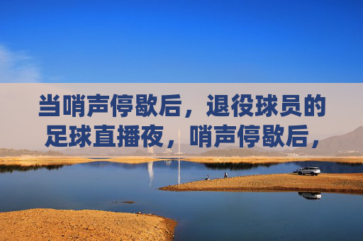 当哨声停歇后,退役球员的足球直播夜,哨声停歇后,退役球员的足球直播夜