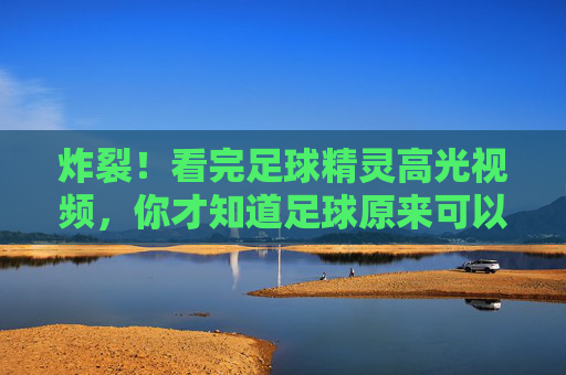 炸裂!看完足球精灵高光视频,你才知道足球原来可以这样玩!足球精灵高光炸裂!原来足球可以这样玩!